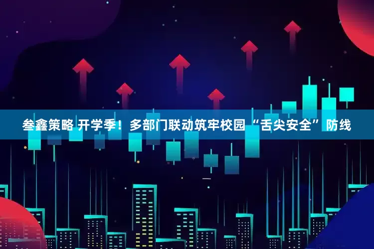 叁鑫策略 开学季！多部门联动筑牢校园 “舌尖安全” 防线