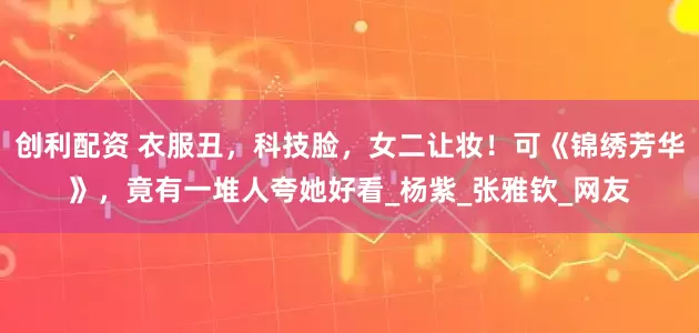 创利配资 衣服丑，科技脸，女二让妆！可《锦绣芳华》，竟有一堆人夸她好看_杨紫_张雅钦_网友