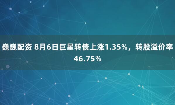 巍巍配资 8月6日巨星转债上涨1.35%，转股溢价率46.75%