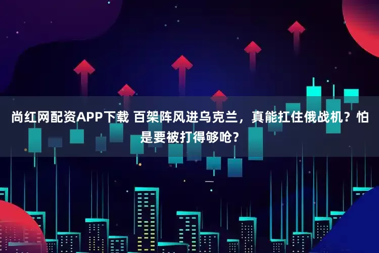 尚红网配资APP下载 百架阵风进乌克兰，真能扛住俄战机？怕是要被打得够呛？