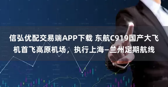 信弘优配交易端APP下载 东航C919国产大飞机首飞高原机场，执行上海—兰州定期航线