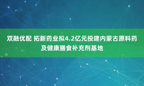 双融优配 拓新药业拟4.2亿元投建内蒙古原料药及健康膳食补充剂基地