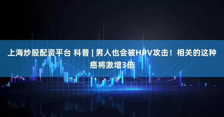 上海炒股配资平台 科普 | 男人也会被HPV攻击！相关的这种癌将激增3倍