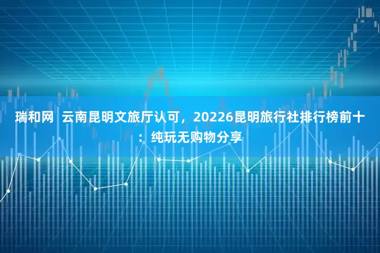 瑞和网  云南昆明文旅厅认可，20226昆明旅行社排行榜前十：纯玩无购物分享