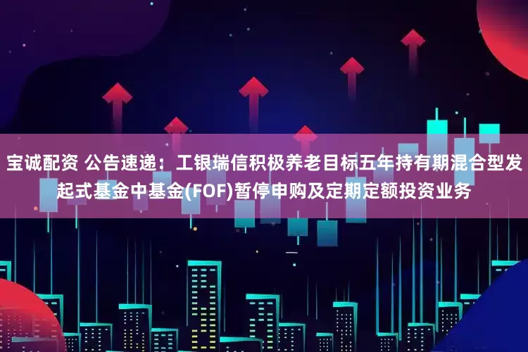 宝诚配资 公告速递：工银瑞信积极养老目标五年持有期混合型发起式基金中基金(FOF)暂停申购及定期定额投资业务