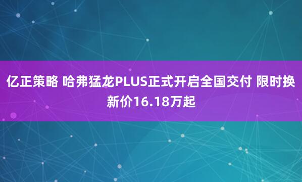 亿正策略 哈弗猛龙PLUS正式开启全国交付 限时换新价16.18万起